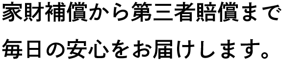 家財補償から第三者賠償まで毎日の安心をお届けします。